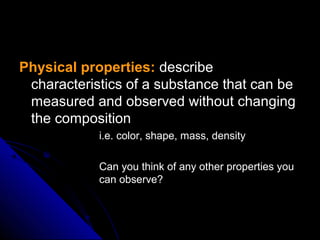 Physical properties:Physical properties: describedescribe
characteristics of a substance that can becharacteristics of a substance that can be
measured and observed without changingmeasured and observed without changing
the compositionthe composition
• i.e. color, shape, mass, densityi.e. color, shape, mass, density
• Can you think of any other properties youCan you think of any other properties you
can observe?can observe?
 