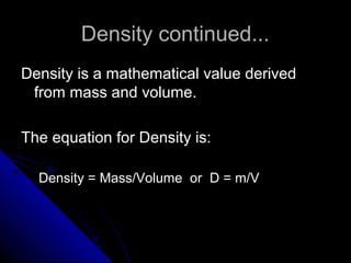 Density continued...Density continued...
Density is a mathematical value derivedDensity is a mathematical value derived
from mass and volume.from mass and volume.
The equation for Density is:The equation for Density is:
Density = Mass/Volume or D = m/VDensity = Mass/Volume or D = m/V
 