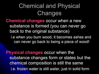 Chemical and PhysicalChemical and Physical
ChangesChanges
Chemical changesChemical changes occur when a newoccur when a new
substance is formed (you can never gosubstance is formed (you can never go
back to the original substance)back to the original substance)
i.e when you burn wood, it becomes ashes andi.e when you burn wood, it becomes ashes and
can never go back to being a piece of wood!can never go back to being a piece of wood!
Physical changesPhysical changes occur when theoccur when the
substance changes form or states but thesubstance changes form or states but the
chemical composition is still the samechemical composition is still the same
i.e. frozen water is still water, just in solid formi.e. frozen water is still water, just in solid form
 