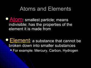 Atoms and ElementsAtoms and Elements
AtomAtom: smallest particle; means: smallest particle; means
indivisible; has the properties of theindivisible; has the properties of the
element it is made fromelement it is made from
ElementElement: a substance that cannot be: a substance that cannot be
broken down into smaller substancesbroken down into smaller substances
For example: Mercury, Carbon, HydrogenFor example: Mercury, Carbon, Hydrogen
 