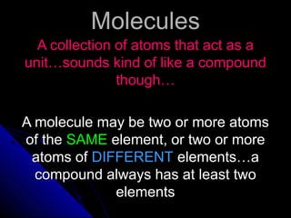 MoleculesMolecules
A collection of atoms that act as aA collection of atoms that act as a
unit…sounds kind of like a compoundunit…sounds kind of like a compound
though…though…
A molecule may be two or more atomsA molecule may be two or more atoms
of theof the SAMESAME element, or two or moreelement, or two or more
atoms ofatoms of DIFFERENTDIFFERENT elements…aelements…a
compound always has at least twocompound always has at least two
elementselements
 