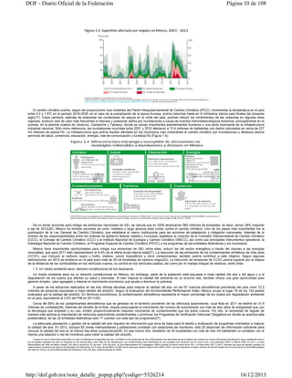 DOF - Diario Oficial de la Federación

Página 10 de 108

El cambio climático podría, según las proyecciones mas recientes del Panel Intergubernamental de Cambio Climático (IPCC), incrementar la temperatura en el país
entre 0.5 y 1.5ºC en el periodo 2016-2035; en el caso de la precipitación de la época lluviosa, podría reducirse hasta en 8 milímetros diarios para finales del presente
siglo(17). Estos cambios, además de exacerbar las condiciones de sequía en el norte del país, podrían reducir los rendimientos de las cosechas en algunas otras
regiones, producir olas de calor más frecuentes e intensas y ocasionar daños por inundaciones a causa de eventos hidrometeorológicos extremos, principalmente en el
sureste, en la planicie costera de Veracruz, Campeche y Tabasco, donde se ubican importantes asentamientos humanos y una parte importante de la infraestructura
industrial nacional. Sólo como referencia, las inundaciones ocurridas entre 2001 y 2010 afectaron a 13.4 millones de habitantes con daños calculados en cerca de 237
mil millones de pesos(18). La infraestructura que podría resultar afectada en los municipios más vulnerables al cambio climático por inundaciones y deslaves abarca
servicios de salud, comercios, educación, energía, vías de comunicación y turística(19) (Figura 1.4).

De no tomar acciones para mitigar las emisiones nacionales de GEI, se calcula que en 2020 alcanzarían 960 millones de toneladas, es decir, serían 28% mayores
a las de 2010(20). México ha tomado acciones de corto, mediano y largo alcance para luchar contra el cambio climático. Uno de los pasos más importantes fue la
publicación de la Ley General de Cambio Climático, que establece el marco institucional para las acciones de adaptación y mitigación nacionales. Además de la
división de las responsabilidades entre los órdenes de gobierno federal, estatal y municipal, establece la creación de la Comisión Intersecretarial de Cambio Climático
(CICC), el Consejo de Cambio Climático (CCC) y el Instituto Nacional de Ecología y Cambio Climático (INECC), así como sus principales instrumentos operativos: la
Estrategia Nacional de Cambio Climático, el Programa Especial de Cambio Climático (PECC) y los programas de las entidades federativas y los municipios.
México tiene importantes oportunidades para mitigar sus emisiones de GEI, entre ellas, reducir las del sector energético a través del impulso a las energías
renovables, que para 2011 sólo representaron el 9.4% de la oferta bruta interna total(21). La reducción de las emisiones de los contaminantes climáticos de vida corta
(CCVC), que incluyen al carbono negro u hollín, metano, ozono troposférico y otros contaminantes, también podría contribuir a este objetivo. Según algunas
estimaciones, en 2010 se emitieron en el país poco más de 35 mil toneladas de carbono negro(22). La reducción de emisiones de CCVC podría lograrse por la mejora
de la eficiencia de los combustibles en los vehículos nuevos, su control en los vehículos usados, así como por el manejo integral de residuos, entre otras.
I. 3. Un medio ambiente sano, derecho constitucional de los mexicanos
Un medio ambiente sano es un derecho constitucional en México; sin embargo, parte de la población está expuesta a mala calidad del aire y del agua o a la
degradación de los suelos que afectan su salud y bienestar. Si bien mejorar la calidad del ambiente es un enorme reto, también ofrece una gran oportunidad para
generar empleo, valor agregado y detonar el crecimiento económico que ayude a disminuir la pobreza.
A pesar de los esfuerzos realizados en las tres últimas décadas para mejorar la calidad del aire, en las 67 cuencas atmosféricas prioritarias del país viven 72.2
millones de personas expuestas a mala calidad del aire(23). Según la evaluación del Environmental Performance Index, México ocupó el lugar 79 de los 132 países
evaluados por la calidad del aire(24). En términos económicos, la contaminación atmosférica representa el mayor porcentaje de los costos por degradación ambiental
en el país, equivalente al 3.6% del PIB en 2011(25).
Cerca del 80% de los contaminantes atmosféricos que se generan en el territorio provienen de los vehículos automotores, cuya flota en 2011 se estimó en 31.9
millones de unidades(26). Además del tamaño de la flota, resulta preocupante el crecimiento del número de automotores con más de diez años de antigüedad que, por
la tecnología que emplean y su uso, emiten proporcionalmente mayores volúmenes de contaminantes que los autos nuevos. Por ello, la necesidad de regular de
manera más estricta la importación de vehículos automotores contaminantes y promover los Programas de Verificación Vehicular Obligatoria en donde se acentúa esta
problemática; de las 32 entidades federativas sólo 17 cuentan con este tipo de programas(27).
La adecuada planeación y gestión de la calidad del aire requiere de información que sirva de base para el diseño y evaluación de programas orientados a mejorar
la calidad del aire. En 2012, aunque 82 zonas metropolitanas y poblaciones contaban con estaciones de monitoreo, sólo 20 disponían de información suficiente para
conocer la calidad del aire en al menos tres años consecutivos(28). En ese mismo año, alrededor de 35 localidades con más de cien mil habitantes no contaban con al
menos una estación o red de monitoreo para medir la calidad del aire(29).
A pesar de que la información disponible no cubre la totalidad de la geografía del país, el análisis de las tendencias de los contaminantes más relevantes de las ciudades que cuentan con buena información permite decir que la calidad del aire en
las principales ciudades del país ha mejorado en los últimos años, pero dista de ser satisfactoria. Los contaminantes más importantes en las ciudades con monitoreo son el ozono (O3) y las partículas (PM10 y PM2.5) (30). En 2011, la Zona
Metropolitana del Valle de México rebasó 154 días la norma de O3 (es decir, 42% del año); la Zona Metropolitana de Guadalajara (ZMG) excedió la misma norma entre 36 y 118 días entre 2001 y 2010, mientras que para las demás ciudades los
valores fueron menores a 40 días en los periodos con información. En el caso de las PM10, la ZMG fue la única que reportó mejoría entre 2000 y 2010. Las que reportaron el mayor número de días de rebase de la norma fueron la Zona Metropolitana
del Valle de Toluca y la Zona Metropolitana de Monterrey (154 y 85 días, respectivamente en 2009).

http://dof.gob.mx/nota_detalle_popup.php?codigo=5326214

16/12/2013

 