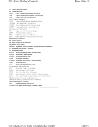 DOF - Diario Oficial de la Federación

Página 103 de 108

PET Programa de Empleo Temporal
PIB Producto Interno Bruto
PIMVS

Predios o Instalaciones que Manejan Vida Silvestre

PLAC

Programa de Liderazgo Ambiental para la Competitividad

PNAA

Programa Nacional de Auditoría Ambiental

PND Plan Nacional de Desarrollo
PNUMA

Programa de Naciones Unidas para el Medio Ambiente

PROAIRES Programas para Mejorar la Calidad del Aire
PROCER

Programa de Conservación de Especies en Riesgo

PROFEPA

Procuraduría Federal de Protección al Ambiente

PSA Pago por Servicios Ambientales
PVVO

Programas de Verificación Vehicular Obligatoria

PyMES

Pequeñas y Medianas Empresas

RENE

Registro Nacional de Emisiones Contaminantes

RETC

Registro de Emisiones y Transferencia de Contaminantes

RNMRed Nacional de Monitoreo
RP Residuos Peligrosos
RPC Región Prioritaria para la Conservación
RSU Residuos Sólidos Urbanos
SAGARPA

Secretaría de Agricultura, Ganadería, Desarrollo Rural, Pesca y Alimentación

SCT Secretaría de Comunicaciones y Transporte
SE Secretaría de Economía
SEDATU

Secretaría de Desarrollo Agrario, Territorial y Urbano

SEDENA

Secretaría de la Defensa Nacional

SEDESOL

Secretaría de Desarrollo Social

SEGOB

Secretaría de Gobernación

SEMARNAT Secretaría de Medio Ambiente y Recursos Naturales
SENER

Secretaría de Energía

SHCP

Secretaría de Hacienda y Crédito Público

SRE Secretaría de Relaciones Exteriores
STPS

Secretaría del Trabajo y Previsión Social

SINACC

Sistema Nacional de Cambio Climático

SISCO

Sistema Informático de Sitios Contaminados

SNIARN

Sistema Nacional de Información Ambiental y de Recursos Naturales

SUMA

Sistema de Unidades de Manejo para la Conservación de la Vida Silvestre

TICs Tecnologías de la Información y las Comunicaciones
UMAUnidades de Manejo para la Conservación de la Vida Silvestre
ZMGZona Metropolitana de Guadalajara
ZMVT

Zona Metropolitana del Valle de Toluca

ZOFEMATACZona Federal Marítimo Terrestre y Ambientes Costeros
_______________________________

http://dof.gob.mx/nota_detalle_popup.php?codigo=5326214

16/12/2013

 