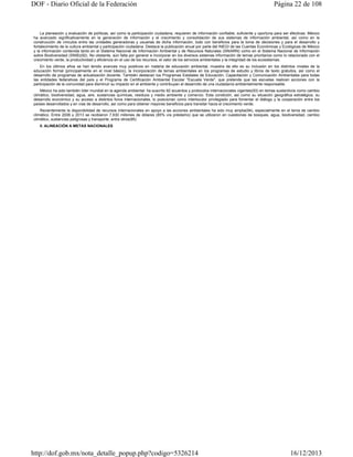DOF - Diario Oficial de la Federación

Página 22 de 108

La planeación y evaluación de políticas, así como la participación ciudadana, requieren de información confiable, suficiente y oportuna para ser efectivas. México
ha avanzado significativamente en la generación de información y el crecimiento y consolidación de sus sistemas de información ambiental, así como en la
construcción de vínculos entre las unidades generadoras y usuarias de dicha información, todo con beneficios para la toma de decisiones y para el desarrollo y
fortalecimiento de la cultura ambiental y participación ciudadana. Destaca la publicación anual por parte del INEGI de las Cuentas Económicas y Ecológicas de México
y la información contenida tanto en el Sistema Nacional de Información Ambiental y de Recursos Naturales (SNIARN) como en el Sistema Nacional de Información
sobre Biodiversidad (SNIB)(92). No obstante, aún falta por generar e incorporar en los diversos sistemas información de temas prioritarios como lo relacionado con el
crecimiento verde, la productividad y eficiencia en el uso de los recursos, el valor de los servicios ambientales y la integridad de los ecosistemas.
En los últimos años se han tenido avances muy positivos en materia de educación ambiental, muestra de ello es su inclusión en los distintos niveles de la
educación formal (principalmente en el nivel básico), la incorporación de temas ambientales en los programas de estudio y libros de texto gratuitos, así como el
desarrollo de programas de actualización docente. También destacan los Programas Estatales de Educación, Capacitación y Comunicación Ambientales para todas
las entidades federativas del país y el Programa de Certificación Ambiental Escolar "Escuela Verde", que pretende que las escuelas realicen acciones con la
participación de la comunidad para disminuir su impacto en el ambiente y contribuyan al desarrollo de una ciudadanía ambientalmente responsable.
México ha sido también líder mundial en la agenda ambiental: ha suscrito 92 acuerdos y protocolos internacionales vigentes(93) en temas sustantivos como cambio
climático, biodiversidad, agua, aire, sustancias químicas, residuos y medio ambiente y comercio. Esta condición, así como su situación geográfica estratégica, su
desarrollo económico y su acceso a distintos foros internacionales, lo posicionan como interlocutor privilegiado para fomentar el diálogo y la cooperación entre los
países desarrollados y en vías de desarrollo, así como para obtener mayores beneficios para transitar hacia el crecimiento verde.
Recientemente la disponibilidad de recursos internacionales en apoyo a las acciones ambientales ha sido muy amplia(94), especialmente en el tema de cambio
climático. Entre 2006 y 2013 se recibieron 7,630 millones de dólares (85% vía préstamo) que se utilizaron en cuestiones de bosques, agua, biodiversidad, cambio
climático, sustancias peligrosas y transporte, entre otros(95).
II. ALINEACIÓN A METAS NACIONALES

http://dof.gob.mx/nota_detalle_popup.php?codigo=5326214

16/12/2013

 