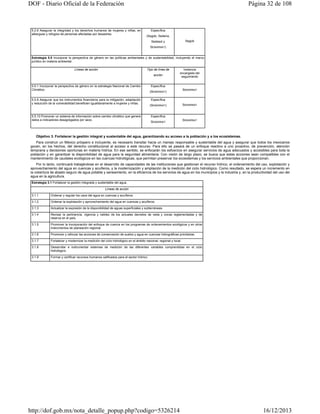 DOF - Diario Oficial de la Federación

5.2.6 Asegurar la integridad y los derechos humanos de mujeres y niñas, en
albergues y refugios de personas afectadas por desastres.

Página 32 de 108

Específica
(Segob, Sedena,
Segob

Sedesol y
SEMARNAT)

Estrategia 5.5 Incorporar la perspectiva de género en las políticas ambientales y de sustentabilidad, incluyendo el marco
jurídico en materia ambiental.
Líneas de acción

Tipo de línea de
acción

5.5.1 Incorporar la perspectiva de género en la estrategia Nacional de Cambio
Climático.
5.5.9 Asegurar que los instrumentos financieros para la mitigación, adaptación
y reducción de la vulnerabilidad beneficien igualitariamente a mujeres y niñas.

5.5.10 Promover un sistema de información sobre cambio climático que genere
datos e indicadores desagregados por sexo.

Instancia
encargada del
seguimiento

Específica
(SEMARNAT)

SEMARNAT

Específica
(SEMARNAT)

SEMARNAT

Específica
SEMARNAT

SEMARNAT

Objetivo 3. Fortalecer la gestión integral y sustentable del agua, garantizando su acceso a la población y a los ecosistemas.
Para construir un México próspero e incluyente, es necesario transitar hacia un manejo responsable y sustentable del agua y asegurar que todos los mexicanos
gocen, en los hechos, del derecho constitucional al acceso a este recurso. Para ello se pasará de un enfoque reactivo a uno proactivo, de prevención, atención
temprana y decisiones oportunas en materia hídrica. En ese sentido, se enfocarán los esfuerzos en asegurar servicios de agua adecuados y accesibles para toda la
población y en garantizar la disponibilidad de agua para la seguridad alimentaria. Con visión de largo plazo, se busca que estas acciones sean compatibles con el
mantenimiento de caudales ecológicos en las cuencas hidrológicas, que permitan preservar los ecosistemas y los servicios ambientales que proporcionan.
Por lo tanto, continuará trabajándose en el desarrollo de capacidades de las instituciones que gestionan el recurso hídrico, el ordenamiento del uso, explotación y
aprovechamiento del agua en cuencas y acuíferos, y la modernización y ampliación de la medición del ciclo hidrológico. Como resultado, se espera un incremento en
la cobertura de abasto seguro de agua potable y saneamiento, en la eficiencia de los servicios de agua en los municipios y la industria y, en la productividad del uso del
agua en la agricultura.
Estrategia 3.1 Fortalecer la gestión integrada y sustentable del agua.
Líneas de acción
3.1.1

Ordenar y regular los usos del agua en cuencas y acuíferos.

3.1.2

Ordenar la explotación y aprovechamiento del agua en cuencas y acuíferos.

3.1.3

Actualizar la expresión de la disponibilidad de aguas superficiales y subterráneas.

3.1.4

Revisar la pertinencia, vigencia y validez de los actuales decretos de veda y zonas reglamentadas y de
reserva en el país.

3.1.5

Promover la incorporación del enfoque de cuenca en los programas de ordenamientos ecológicos y en otros
instrumentos de planeación regional.

3.1.6

Promover y reforzar las acciones de conservación de suelos y agua en cuencas hidrográficas prioritarias.

3.1.7

Fortalecer y modernizar la medición del ciclo hidrológico en el ámbito nacional, regional y local.

3.1.8

Desarrollar e instrumentar sistemas de medición de las diferentes variables comprendidas en el ciclo
hidrológico.

3.1.9

Formar y certificar recursos humanos calificados para el sector hídrico.

http://dof.gob.mx/nota_detalle_popup.php?codigo=5326214

16/12/2013

 
