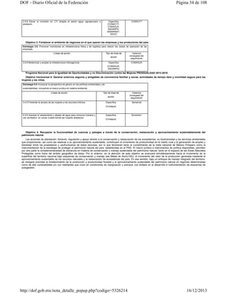 DOF - Diario Oficial de la Federación

Página 34 de 108

2.5.8 Elevar la inversión en CTI dirigida al sector agua, agropecuario y
pesquero.

Específica
(CONACYT,
CONAGUA,
SAGARPA,
SEMARNAT,
SHCP)

CONACYT

Objetivo 3. Fortalecer el ambiente de negocios en el que operan las empresas y los productores del país.
Estrategia 3.5. Promover inversiones en infraestructura física y de logística para reducir los costos de operación de las
empresas.
Líneas de acción

Tipo de línea de
acción

3.5.8 Modernizar y ampliar la infraestructura hidroagrícola.

Específica

Instancia
encargada del
seguimiento
CONAGUA

(CONAGUA,
SAGARPA)

Programa Nacional para la Igualdad de Oportunidades y no Discriminación contra las Mujeres PROIGUALDAD 2013-2018
Objetivo transversal 5: Generar entornos seguros y amigables de convivencia familiar y social, actividades de tiempo libre y movilidad segura para las
mujeres y las niñas.
Estrategia 5.5 Incorporar la perspectiva de género en las políticas ambientales y de
sustentabilidad, incluyendo el marco jurídico en materia ambiental.
Líneas de acción

Tipo de línea de
acción

3.4.9 Fomentar el acceso de las mujeres a los recursos hídricos.

Específica

Instancia
encargada del
seguimiento
Semarnat

(Conagua)

5.5.8 Impulsar el saneamiento y abasto de agua para consumo humano y
uso doméstico, en zonas rurales donde las mujeres abastecen.

Específica

SEMARNAT

(Conagua)

Objetivo 4. Recuperar la funcionalidad de cuencas y paisajes a través de la conservación, restauración y aprovechamiento sustentablemente del
patrimonio natural.
Las acciones de planeación, fomento, regulación y apoyo directo a la conservación y restauración de los ecosistemas, su biodiversidad y los servicios ambientales
que proporcionan, así como las relativas a su aprovechamiento sustentable, contribuyen al incremento de productividad en el medio rural y la generación de empleo y
bienestar entre los propietarios y usufructuarios de estos recursos, por lo que favorecen tanto el cumplimiento de la meta nacional de México Próspero como la
instrumentación de la estrategia de proteger el patrimonio natural del país, establecidas en el PND. El marco jurídico e instrumentos de política disponibles, permiten
por otra parte la complementariedad de esfuerzos en materia de conservación y manejo sustentable del patrimonio natural, tanto en el espacio de las Áreas Naturales
Protegidas como fuera del ámbito geográfico de éstas. Por lo anterior, en la atención de este objetivo se avanzará simultáneamente hacia el incremento de la
superficie del territorio nacional bajo esquemas de conservación y manejo (las Metas de Aichi(105)), el incremento del valor de la producción generada mediante el
aprovechamiento sustentable de los recursos naturales y la restauración de ecosistemas del país. En ese sentido, bajo un enfoque de manejo integrado del territorio,
se otorgará prioridad al fortalecimiento de la producción y productividad forestal y el aprovechamiento sustentable del patrimonio natural en regiones determinadas
como de alta vulnerabilidad y/o con habitantes que viven en condiciones de marginación y pobreza, con énfasis en el desarrollo e instrumentación de esquemas de
autogestión.

http://dof.gob.mx/nota_detalle_popup.php?codigo=5326214

16/12/2013

 