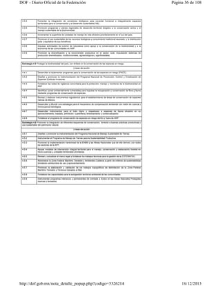 DOF - Diario Oficial de la Federación

4.3.4

Fomentar la integración de corredores biológicos para conectar funcional e integralmente espacios
territoriales para la conservación y el desarrollo sustentable(106).

4.3.5

Página 36 de 108

Promover programas y planes regionales de desarrollo territorial dirigidos a la conservación activa y el
manejo sustentable de la biodiversidad.

4.3.6

Incrementar la superficie de unidades de manejo de vida silvestre prioritariamente en el sur del país.

4.3.7

Promover el uso sustentable de los recursos biológicos y conocimiento tradicional asociado, y la distribución
justa y equitativa de sus beneficios.

4.3.8

Impulsar actividades de turismo de naturaleza como apoyo a la conservación de la biodiversidad y a la
economía de las comunidades en ANP.

4.3.9

Promover la diversificación y la reconversión productiva en el sector rural, impulsando sistemas de
producción diversificados, multifuncionales, agroecológicos y agroforestales.

Estrategia 4.4 Proteger la biodiversidad del país, con énfasis en la conservación de las especies en riesgo.
Líneas de acción
4.4.1

Desarrollar e implementar programas para la conservación de las especies en riesgo (PACE).

4.4.2

Diseñar y promover la instrumentación del Programa Nacional de Prevención, Control y Erradicación de
Especies Exóticas Invasoras.

4.4.3

Fortalecer las redes de vigilancia comunitaria para la protección, manejo y monitoreo de la biodiversidad en
ANP.

4.4.4

Identificar zonas ambientalmente vulnerables para impulsar la recuperación y conservación de flora y fauna
mediante programas de conservación de especies.

4.4.5

Revisar y elaborar instrumentos regulatorios para el establecimiento de áreas de conservación de especies
nativas de México.

4.4.6

Desarrollar y difundir una estrategia para el mecanismo de compensación ambiental con visión de cuenca y
microcuenca hidrológica.

4.4.7

Desarrollar instrumentos para el trato digno y respetuoso a especies de fauna silvestre en su
aprovechamiento, traslado, exhibición, cuarentena, entrenamiento y comercialización.

4.4.8

Fortalecer el programa de conservación de especies en riesgo dentro y fuera de ANP.

Estrategia 4.5 Promover la integración de diferentes esquemas de conservación, fomento a buenas prácticas productivas y
uso sustentable del patrimonio natural.
Líneas de acción
4.5.1

Diseñar y promover la instrumentación del Programa Nacional de Manejo Sustentable de Tierras.

4.5.2

Instrumentar el Programa de Manejo de Tierras para la Sustentabilidad Productiva.

4.5.3

Promover la implementación transversal de la ENBM y las Metas Nacionales que de ella deriven, con todos
los sectores de la APF.

4.5.4

Apoyar modelos de intervención integral territorial para el manejo, conservación y restauración forestal en
micro-cuencas y unidades territoriales prioritarias.

4.5.5

Revisar y actualizar el marco legal y fortalecer los trabajos técnicos para la gestión de la ZOFEMATAC.

4.5.6

Administrar la Zona Federal Marítimo Terrestre y Ambientes Costeros a partir de criterios de sustentabilidad
brindando certidumbre de uso y aprovechamiento.

4.5.7

Promover la elaboración y validación de los trabajos topográficos de delimitación de la Zona Federal
Marítimo Terrestre y Terrenos Ganados al Mar

4.5.8

Fortalecer las capacidades para la autogestión territorial ambiental de las comunidades.

4.5.9

Instrumentar programas intensivos y permanentes de combate a ilícitos en las Áreas Naturales Protegidas
marinas y terrestres.

http://dof.gob.mx/nota_detalle_popup.php?codigo=5326214

16/12/2013

 