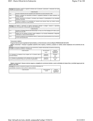 DOF - Diario Oficial de la Federación

Página 37 de 108

Estrategia 4.6 Actualizar y alinear la regulación ambiental para la protección, conservación y restauración del medio
ambiente y los recursos naturales.
Líneas de acción
4.6.1

Impulsar el desarrollo del marco regulatorio para implementar los nuevos protocolos al CBD.

4.6.2

Revisar y actualizar los instrumentos normativos y regulatorios existentes en materia ambiental y de
recursos naturales.

4.6.3

Elaborar instrumentos de fomento y normativos para fortalecer la sustentabilidad de las actividades
pesqueras y acuícolas.

4.6.4

Promover la inclusión en la normatividad de incentivos para personas físicas que realicen acciones
específicas de protección al medio ambiente.

Estrategia 4.7 Atender y aprovechar la Agenda Internacional enfocada a proteger, conservar y aprovechar
sustentablemente los ecosistemas, su biodiversidad y servicios ambientales.
Líneas de acción
4.7.1

Actualizar la Estrategia Nacional sobre Biodiversidad, en línea con el Plan Estratégico 2011-2020 y las 20
Metas de Aichi del CDB.

4.7.2

Asegurar que los intereses de México queden reflejados en los Acuerdos Multilaterales y Regionales
Ambientales en materia de Biodiversidad(107).

4.7.3

Promover la protección de los ecosistemas marinos y costeros para el aprovechamiento de sus recursos en
los foros internacionales(108).

Transversal al objetivo
Programa Nacional para la Igualdad de Oportunidades y no Discriminación contra las Mujeres PROIGUALDAD 2013-2018
Objetivo transversal 1: Alcanzar la igualdad sustantiva entre mujeres y hombres y propiciar un cambio cultural respetuoso de los derechos de las
mujeres.
Estrategia 1.1 Armonizar la legislación nacional con las convenciones y tratados internacionales de derechos humanos de
las mujeres, de acuerdo con el Artículo 1º Constitucional.
Líneas de acción

Tipo de línea de
acción

Instancia
encargada del
seguimiento

1.1.6 Armonizar los derechos de las mujeres con el Convenio sobre la
Diversidad Biológica.

Específica
(SEMARNAT)

Inmujeres

1.1.7 Promover la armonización de los derechos de las mujeres con la
Convención de las Naciones Unidas de Lucha contra la Desertificación.

Específica
(SEMARNAT)

Inmujeres

SRE

SRE

Objetivo transversal 5: Generar entornos seguros y amigables de convivencia familiar y social, actividades de tiempo libre y movilidad segura para las
mujeres y las niñas.
Estrategia 5.5 Incorporar la perspectiva de género en las políticas ambientales y de
sustentabilidad, incluyendo el marco jurídico en materia ambiental.
Líneas de acción

Tipo de línea de
acción

http://dof.gob.mx/nota_detalle_popup.php?codigo=5326214

Instancia
encargada del
seguimiento

16/12/2013

 