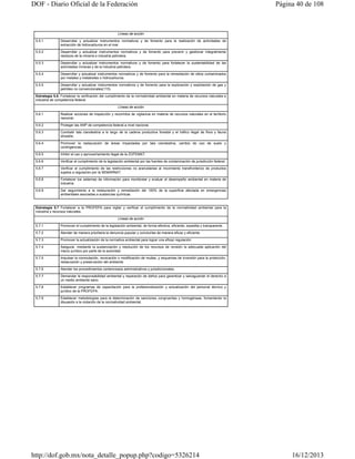 DOF - Diario Oficial de la Federación

Página 40 de 108

Líneas de acción
5.5.1

Desarrollar y actualizar instrumentos normativos y de fomento para la realización de actividades de
extracción de hidrocarburos en el mar.

5.5.2

Desarrollar y actualizar instrumentos normativos y de fomento para prevenir y gestionar integralmente
residuos de la minería e industria petrolera.

5.5.3

Desarrollar y actualizar instrumentos normativos y de fomento para fortalecer la sustentabilidad de las
actividades mineras y de la industria petrolera.

5.5.4

Desarrollar y actualizar instrumentos normativos y de fomento para la remediación de sitios contaminados
por metales y metaloides o hidrocarburos.

5.5.5

Desarrollar y actualizar instrumentos normativos y de fomento para la exploración y explotación de gas y
petróleo no convencionales(115).

Estrategia 5.6. Fortalecer la verificación del cumplimiento de la normatividad ambiental en materia de recursos naturales e
industria de competencia federal.
Líneas de acción
5.6.1

Realizar acciones de inspección y recorridos de vigilancia en materia de recursos naturales en el territorio
nacional.

5.6.2

Proteger las ANP de competencia federal a nivel nacional.

5.6.3

Combatir tala clandestina a lo largo de la cadena productiva forestal y el tráfico ilegal de flora y fauna
silvestre.

5.6.4

Promover la restauración de áreas impactadas por tala clandestina, cambio de uso de suelo y
contingencias.

5.6.5

Inhibir el uso y aprovechamiento ilegal de la ZOFEMAT.

5.6.6

Verificar el cumplimiento de la legislación ambiental por las fuentes de contaminación de jurisdicción federal.

5.6.7

Verificar el cumplimiento de las restricciones no arancelarias al movimiento transfronterizo de productos
sujetos a regulación por la SEMARNAT.

5.6.8

Fortalecer los sistemas de información para monitorear y evaluar el desempeño ambiental en materia de
industria.

5.6.9

Dar seguimiento a la restauración y remediación del 100% de la superficie afectada en emergencias
ambientales asociadas a sustancias químicas.

Estrategia 5.7 Fortalecer a la PROFEPA para vigilar y verificar el cumplimiento de la normatividad ambiental para la
industria y recursos naturales.
Líneas de acción
5.7.1

Promover el cumplimiento de la legislación ambiental, de forma efectiva, eficiente, expedita y transparente.

5.7.2

Atender de manera prioritaria la denuncia popular y concluirlas de manera eficaz y eficiente.

5.7.3

Promover la actualización de la normativa ambiental para lograr una eficaz regulación.

5.7.4

Asegurar, mediante la sustanciación y resolución de los recursos de revisión la adecuada aplicación del
marco jurídico por parte de la autoridad.

5.7.5

Impulsar la conmutación, revocación o modificación de multas, y esquemas de inversión para la protección,
restauración y preservación del ambiente

5.7.6

Atender los procedimientos contenciosos administrativos y jurisdiccionales.

5.7.7

Demandar la responsabilidad ambiental y reparación de daños para garantizar y salvaguardar el derecho a
un medio ambiente sano.

5.7.8

Establecer programas de capacitación para la profesionalización y actualización del personal técnico y
jurídico de la PROFEPA.

5.7.9

Establecer metodologías para la determinación de sanciones congruentes y homogéneas, fomentando la
disuasión a la violación de la normatividad ambiental.

http://dof.gob.mx/nota_detalle_popup.php?codigo=5326214

16/12/2013

 