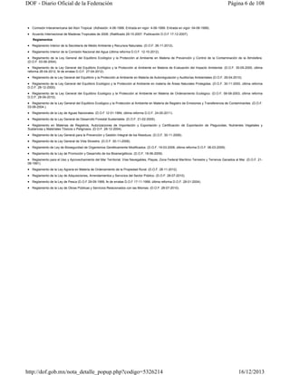 DOF - Diario Oficial de la Federación

Página 6 de 108

 Comisión Interamericana del Atún Tropical. (Adhesión: 4-06-1999. Entrada en vigor: 4-06-1999. Entrada en vigor: 04-06-1999).
 Acuerdo Internacional de Maderas Tropicales de 2006. (Ratificado 29-10-2007. Publicación D.O.F 17-12-2007).
Reglamentos

 Reglamento Interior de la Secretaría de Medio Ambiente y Recursos Naturales. (D.O.F. 26-11-2012).
 Reglamento Interior de la Comisión Nacional del Agua (última reforma D.O.F. 12-10-2012).
 Reglamento de la Ley General del Equilibrio Ecológico y la Protección al Ambiente en Materia de Prevención y Control de la Contaminación de la Atmósfera.
(D.O.F. 03-06-2004).

 Reglamento de la Ley General del Equilibrio Ecológico y la Protección al Ambiente en Materia de Evaluación del Impacto Ambiental. (D.O.F. 30-05-2000, última
reforma 26-04-2012, fe de erratas D.O.F. 27-04-2012).

 Reglamento de la Ley General del Equilibrio y la Protección al Ambiente en Materia de Autorregulación y Auditorías Ambientales (D.O.F. 29-04-2010).
 Reglamento de la Ley General del Equilibrio Ecológico y la Protección al Ambiente en materia de Áreas Naturales Protegidas. (D.O.F. 30-11-2000, última reforma
D.O.F. 28-12-2000).
 Reglamento de la Ley General del Equilibrio Ecológico y la Protección al Ambiente en Materia de Ordenamiento Ecológico. (D.O.F. 08-08-2003, última reforma
D.O.F. 28-09-2010).

 Reglamento de la Ley General del Equilibrio Ecológico y la Protección al Ambiente en Materia de Registro de Emisiones y Transferencia de Contaminantes. (D.O.F.
03-06-2004.).
 Reglamento de la Ley de Aguas Nacionales. (D.O.F 12-01-1994, última reforma D.O.F. 24-05-2011).
 Reglamento de la Ley General de Desarrollo Forestal Sustentable. (D.O.F. 21-02-2005).
 Reglamento en Materias de Registros, Autorizaciones de Importación y Exportación y Certificación de Exportación de Plaguicidas, Nutrientes Vegetales y
Sustancias y Materiales Tóxicos o Peligrosos. (D.O.F. 28-12-2004).
 Reglamento de la Ley General para la Prevención y Gestión Integral de los Residuos. (D.O.F. 30-11-2006).
 Reglamento de la Ley General de Vida Silvestre. (D.O.F. 30-11-2006).
 Reglamento de Ley de Bioseguridad de Organismos Genéticamente Modificados. (D.O.F. 19-03-2008, última reforma D.O.F. 06-03-2009).
 Reglamento de la Ley de Promoción y Desarrollo de los Bioenergéticos. (D.O.F. 18-06-2009).
 Reglamento para el Uso y Aprovechamiento del Mar Territorial, Vías Navegables, Playas, Zona Federal Marítimo Terrestre y Terrenos Ganados al Mar. (D.O.F. 2108-1991).

 Reglamento de la Ley Agraria en Materia de Ordenamiento de la Propiedad Rural. (D.O.F. 28-11-2012).
 Reglamento de la Ley de Adquisiciones, Arrendamientos y Servicios del Sector Público. (D.O.F. 28-07-2010).
 Reglamento de la Ley de Pesca (D.O.F 29-09-1999, fe de erratas D.O.F 17-11-1999, última reforma D.O.F. 28-01-2004).
 Reglamento de la Ley de Obras Públicas y Servicios Relacionados con las Mismas. (D.O.F. 28-07-2010).

http://dof.gob.mx/nota_detalle_popup.php?codigo=5326214

16/12/2013

 
