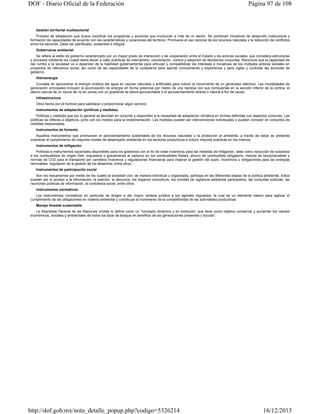 DOF - Diario Oficial de la Federación

Página 97 de 108

Gestión territorial multisectorial
Proceso de adaptación que busca coordinar los programas y acciones que involucran a más de un sector. Se combinan iniciativas de desarrollo institucional y
formación de capacidades de acuerdo con las características y vocaciones del territorio. Promueve el uso racional de los recursos naturales y la reducción de conflictos
entre los sectores. Debe ser planificado, sostenible e integral.
Gobernanza ambiental
Se refiere al estilo de gobierno caracterizado por un mayor grado de interacción y de cooperación entre el Estado y los actores sociales, que considera estructuras
y procesos mediante los cuales éstos llevan a cabo prácticas de intercambio, coordinación, control y adopción de decisiones conjuntas. Reconoce que la capacidad de
dar rumbo a la sociedad va a depender de la habilidad gubernamental para articular y compatibilizar los intereses e iniciativas de los múltiples actores sociales en
proyectos de relevancia social, así como de las capacidades de la ciudadanía para aportar conocimiento y experiencia y para vigilar y controlar las acciones de
gobierno.
Hidroenergía
Consiste en aprovechar la energía cinética del agua en cauces naturales o artificiales para inducir el movimiento de un generador eléctrico. Las modalidades de
generación principales incluyen la acumulación de energía en forma potencial por medio de una represa con sus compuertas en la sección inferior de la cortina, el
desvío parcial de un cauce de río en zonas con un gradiente de altura aprovechable o el aprovechamiento directo o natural a flor de cauce.
Infraestructura
Obra hecha por el hombre para satisfacer o proporcionar algún servicio.
Instrumentos de adaptación (políticas y medidas)
Políticas y medidas que por lo general se abordan en conjunto y responden a la necesidad de adaptación climática en formas definidas con aspectos comunes. Las
políticas se refieres a objetivos, junto con los medios para la implementación. Las medidas pueden ser intervenciones individuales o pueden consistir en conjuntos de
medidas relacionadas.
Instrumentos de fomento
Aquellos instrumentos que promueven el aprovechamiento sustentable de los recursos naturales y la protección al ambiente, a través de estos se pretende
incentivar el cumplimiento de mayores niveles de desempeño ambiental en los sectores productivos e inducir mejores prácticas en los mismos.
Instrumentos de mitigación
Políticas e instrumentos nacionales disponibles para los gobiernos con el fin de crear incentivos para las medidas de mitigación, tales como reducción de subsidios
a los combustibles de origen fósil, impuestos o gravámenes al carbono en los combustibles fósiles, ahorro de combustible obligatorio, mezcla de biocombustible y
normas de CO2 para el transporte por carretera Incentivos y regulaciones financieras para mejorar la gestión del suelo, Incentivos u obligaciones para las energías
renovables, regulación de la gestión de los desechos, entre otros.
Instrumentos de participación social
Son los mecanismos por medio de los cuales la sociedad civil, de manera individual u organizada, participa en las diferentes etapas de la política ambiental. Estos
pueden ser el acceso a la información, la petición, la denuncia, los órganos consultivos, los comités de vigilancia ambiental participativa, las consultas públicas, las
reuniones públicas de información, la contraloría social, entre otros.
Instrumentos normativos
Los instrumentos normativos en particular se dirigen a dar mayor certeza jurídica a los agentes regulados, la cual es un elemento básico para agilizar el
cumplimiento de las obligaciones en materia ambiental y contribuye al incremento de la competitividad de las actividades productivas.
Manejo forestal sustentable
La Asamblea General de las Naciones Unidas lo define como un "concepto dinámico y en evolución, que tiene como objetivo conservar y aumentar los valores
económicos, sociales y ambientales de todos los tipos de bosque en beneficio de las generaciones presentes y futuras".

http://dof.gob.mx/nota_detalle_popup.php?codigo=5326214

16/12/2013

 
