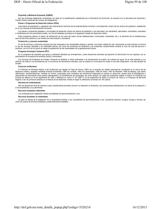DOF - Diario Oficial de la Federación

Página 99 de 108

Pequeñas y Medianas Empresas (PyMES)
Son las empresas legalmente constituidas con base en la estratificación establecida por la Secretaría de Economía, de acuerdo con la Secretaría de Hacienda y
Crédito Público partiendo del número de trabajadores.
Planes o Programas de Desarrollo Urbano (PDU).
Instrumento de planeación y regulación del ordenamiento territorial de los asentamientos humanos y del desarrollo urbano de los centros de población, establecido
en la Ley General de Asentamientos Humanos.
Los planes o programas estatales y municipales de desarrollo urbano de centros de población y sus derivados, son aprobados, ejecutados, controlados, evaluados
y modificados por las autoridades locales, con las formalidades previstas en la legislación estatal de desarrollo urbano.
Estos programas definen el patrón de distribución de los usos del suelo (zonas habitacionales, comerciales, industriales, etc.), la ubicación de la infraestructura
para los servicios públicos y sus medios de comunicación y transporte.
Producción y consumo sustentable
El uso de servicios y productos conexos que dan respuesta a las necesidades básicas y aportan una mayor calidad de vida, reduciendo al mismo tiempo al mínimo
el uso de recursos naturales y de materiales tóxicos, así como las emisiones de desechos y de sustancias contaminantes durante el ciclo de vida del servicio o
producto, con el fin de no poner en riesgo la satisfacción de las necesidades de la generaciones futuras.
Programa de Empleo Temporal (PET)
Es un programa de subsidios que apoya a población afectada por emergencias u otras situaciones adversas que generan la disminución de sus ingresos, por su
participación en proyectos de beneficio social o comunitario.
Los recursos del Programa de Empleo Temporal se destinan a obras enfocadas a la conservación de suelos, de cuerpos de agua, de la vida silvestre y a la
atención de daños a los ecosistemas por la ocurrencia de fenómenos naturales, que se realicen en municipios de media a muy alta marginación o de alta pérdida de
empleo.
Protocolo de Montreal
El Protocolo de Montreal relativo a las Sustancias que Agotan la Capa de Ozono (1987) es un acuerdo de validez internacional, constituido en el marco de las
Naciones Unidas y ajustado mediante diversas enmiendas (1990 de Londres; 1992 de Copenhague; 1995 de Viena; 1997 de Montreal, 1999 de Beijing), que ofrece
definiciones, recomendaciones, medidas de control, propuestas para considerar las situaciones especiales en países en desarrollo, pautas para la investigación e
intercambio de información entre países participantes y la transferencia de tecnología, así como anexos con listas de sustancias sujetas a control. El Protocolo fue
firmado por México el 16 de septiembre de 1987 y ratificado en marzo 31 de 1988. El 16 de septiembre de 2009 el Convenio de Viena y su Protocolo de Montreal
llegaron a ser los primeros tratados en la historia de las Naciones Unidas en lograr la ratificación universal con 197 países.
Recintos de confinamiento
Sitio de disposición final de residuos cuyas características permitan prevenir su liberación al ambiente y las consecuentes afectaciones a la salud de la población y
a los ecosistemas y sus elementos.
Recursos forestales maderables
Los constituidos por vegetación leñosa susceptibles de aprovechamiento o uso.
Recursos forestales no maderables
La parte no leñosa de la vegetación de un ecosistema forestal, y son susceptibles de aprovechamiento o uso, incluyendo líquenes, musgos, hongos y resinas, así
como los suelos de terrenos forestales y preferentemente forestales.

http://dof.gob.mx/nota_detalle_popup.php?codigo=5326214

16/12/2013

 