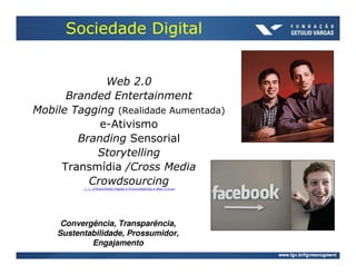 Sociedade Digital


             Web 2.0
      Branded Entertainment
Mobile Tagging (Realidade Aumentada)
            e-Ativismo
        Branding Sensorial
           Storytelling
     Transmídia /Cross Media
          Crowdsourcing
          ......FilmesMídia Digital e PromoRafinha e Web 2.0.avi




     Convergência, Transparência,
    Sustentabilidade, Prossumidor,
            Engajamento
 
