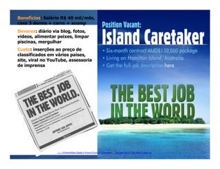 Benefícios: Salário R$ 40 mil/mês,
casa 3 dorms + carro + acomp
Deveres: diário via blog, fotos,
videos, alimentar peixes, limpar
piscinas, mergulhar
Custo: inserções ao preço de
classificados em vários países,
site, viral no YouTube, assessoria
de imprensa




                 ......FilmesMídia Digital e PromoTourism Queensland _ The Best Job In The World [case].avi
 