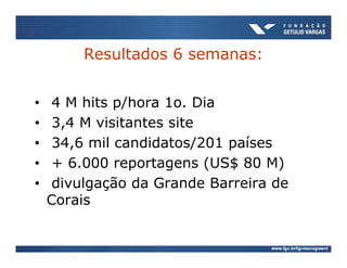 Resultados 6 semanas:


•    4 M hits p/hora 1o. Dia
•    3,4 M visitantes site
•    34,6 mil candidatos/201 países
•    + 6.000 reportagens (US$ 80 M)
•    divulgação da Grande Barreira de
    Corais
 