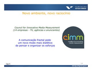 Novo ambiente, novo raciocínio



         Council for Innovative Media Measurement
        (14 empresas - TV, agências e anunciantes)



            A comunicação fractal pede
            um novo modo mais dialético
          de pensar e organizar os esforços




                                                     114
Cap 5
 