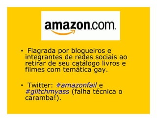 • Flagrada por blogueiros e
 integrantes de redes sociais ao
 retirar de seu catálogo livros e
 filmes com temática gay.

• Twitter: #amazonfail e
 #glitchmyass (falha técnica o
 caramba!).
 