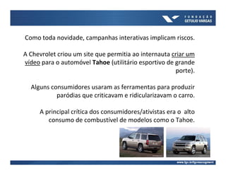 Como toda novidade, campanhas interativas implicam riscos.

A Chevrolet criou um site que permitia ao internauta criar um
vídeo para o automóvel Tahoe (utilitário esportivo de grande
                                                      porte).

  Alguns consumidores usaram as ferramentas para produzir
           paródias que criticavam e ridicularizavam o carro.

     A principal crítica dos consumidores/ativistas era o alto
        consumo de combustível de modelos como o Tahoe.
 