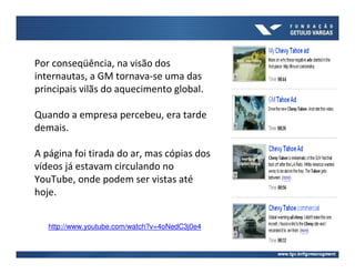 Por conseqüência, na visão dos
internautas, a GM tornava-se uma das
principais vilãs do aquecimento global.

Quando a empresa percebeu, era tarde
demais.

A página foi tirada do ar, mas cópias dos
vídeos já estavam circulando no
YouTube, onde podem ser vistas até
hoje.


   http://www.youtube.com/watch?v=4oNedC3j0e4
 