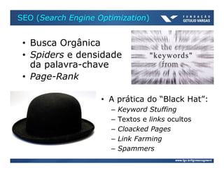 SEO (Search Engine Optimization)


 • Busca Orgânica
 • Spiders e densidade
   da palavra-chave
 • Page-Rank

                    • A prática do “Black Hat”:
                      –   Keyword Stuffing
                      –   Textos e links ocultos
                      –   Cloacked Pages
                      –   Link Farming
                      –   Spammers
 