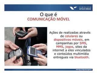 O que é
COMUNICAÇÃO MÓVEL


        Ações de realizadas através
                de celulares ou
           dispositivos móveis, em
             campanhas por SMS,
             MMS, jogos, sites da
          internet a eles vinculados
           e conteúdos multimídia
           entregues via bluetooth.
 