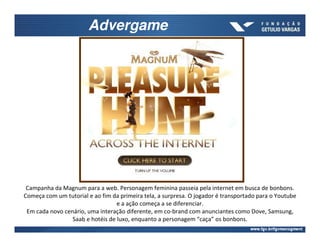 Advergame




 Campanha da Magnum para a web. Personagem feminina passeia pela internet em busca de bonbons.
Começa com um tutorial e ao fim da primeira tela, a surpresa. O jogador é transportado para o Youtube
                                  e a ação começa a se diferenciar.
 Em cada novo cenário, uma interação diferente, em co-brand com anunciantes como Dove, Samsung,
                 Saab e hotéis de luxo, enquanto a personagem “caça” os bonbons.
 
