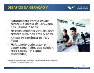 DESAFIOS DA GERAÇÃO Y


• Faturamento varejo online
  cresceu à média de 50%/ano
  nos últimos 7 anos
• Nr consumidores virtuais deve
  crescer 40% nos prox 5 anos
• Antes: importância do PDV
  físico
• Hoje:ponto pode estar em
  qquer canal (site, app celular,
  rede social, TV digital,
  televendas)

Fontes: Câmara e-net, empresa de pesquisas e-Bit, revista
   Mundo Corporativo ed. 18.
                                                            166
 