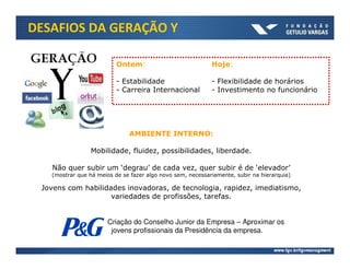 DESAFIOS DA GERAÇÃO Y

                          Ontem:                            Hoje:

                          - Estabilidade                    - Flexibilidade de horários
                          - Carreira Internacional          - Investimento no funcionário




                              AMBIENTE INTERNO:

                 Mobilidade, fluidez, possibilidades, liberdade.

   Não quer subir um ‘degrau’ de cada vez, quer subir é de ‘elevador’
   (mostrar que há meios de se fazer algo novo sem, necessariamente, subir na hierarquia)

 Jovens com habilidades inovadoras, de tecnologia, rapidez, imediatismo,
                    variedades de profissões, tarefas.


                       Criação do Conselho Junior da Empresa – Aproximar os
                        jovens profissionais da Presidência da empresa.
 