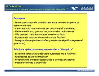 DE CARA NOVA
As empresas buscam e querem manter jovens da “Geração Y”


       Destaques:
       Destaques:
       • Têm expectativas de trabalhar em mais de uma empresa no
       decorrer da vida
       • A metade não tem interesse em deixar o país a trabalho
       • Visão imediatista, querem ser promovidos rapidamente
       • Não querem trabalhar sempre no mesmo local
       • Esperam ter horários de trabalho mais flexíveis
       • Desejam desempenhar tarefas que tenham significado pessoal
       (propósito)

       Principais ações para a empresa receber a “Geração Y”
                  aç                              Geraç Y”
       • Estrutura corporativa adequada e políticas mais flexíveis
       • Facilidades para se comunicar
       • Programa de Mentores (orientação e acompanhamento)
       • Reconhecimento e promoção
 