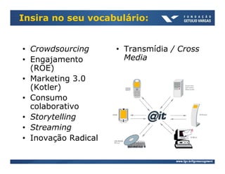Insira no seu vocabulário:


• Crowdsourcing      • Transmídia / Cross
• Engajamento          Media
  (ROE)
• Marketing 3.0
  (Kotler)
• Consumo
  colaborativo
• Storytelling
• Streaming
• Inovação Radical
 