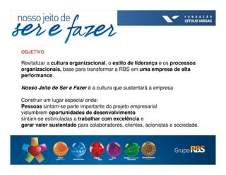 OBJETIVO

Revitalizar a cultura organizacional, o estilo de liderança e os processos
organizacionais, base para transformar a RBS em uma empresa de alta
performance.

Nosso Jeito de Ser e Fazer é a cultura que sustentará a empresa

Construir um lugar especial onde:
Pessoas sintam-se parte importante do projeto empresarial
vislumbrem oportunidades de desenvolvimento
sintam-se estimuladas a trabalhar com excelência e
gerar valor sustentado para colaboradores, clientes, acionistas e sociedade.
 