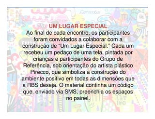 UM LUGAR ESPECIAL
  Ao final de cada encontro, os participantes
     foram convidados a colaborar com a
construção de “Um Lugar Especial.” Cada um
 recebeu um pedaço de uma tela, pintada por
     crianças e participantes do Grupo de
 Referência, sob orientação do artista plástico
    Pirecco, que simboliza a construção do
ambiente positivo em todas as dimensões que
a RBS deseja. O material continha um código
que, enviado via SMS, preenchia os espaços
                   no painel.
 