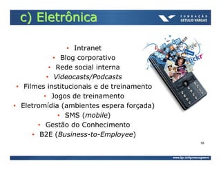 c) Eletrônica

                 • Intranet
             • Blog corporativo
            • Rede social interna
           • Videocasts/Podcasts
 • Filmes institucionais e de treinamento
          • Jogos de treinamento
• Eletromídia (ambientes espera forçada)
              • SMS (mobile)
        • Gestão do Conhecimento
      • B2E (Business-to-Employee)
                                            58
 