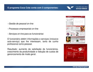 O programa Coca Cola conta com 3 componentes:




- Gestão de pessoal on-line

- Processos empresariais on-line

- Serviços on-line para os funcionários

O funcionário obtém informações e serviços (inclusive
auto-serviço) que lhe interessam, tanto de cunho
profissional como pessoal.

Resultado: aumento da satisfação de funcionários,
crescimento da produtividade e redução de custos de
gerenciamento de modo geral.
 