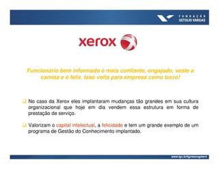 Funcionário bem informado é mais confiante, engajado, veste a
    camisa e é feliz. Isso volta para empresa como lucro!



No caso da Xerox eles implantaram mudanças tão grandes em sua cultura
organizacional que hoje em dia vendem essa estrutura em forma de
prestação de serviço.

Valorizam o capital intelectual, a felicidade e tem um grande exemplo de um
programa de Gestão do Conhecimento implantado.
 