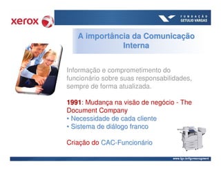 A importância da Comunicação
              Interna


Informação e comprometimento do
funcionário sobre suas responsabilidades,
sempre de forma atualizada.

1991: Mudança na visão de negócio - The
1991
Document Company
• Necessidade de cada cliente
• Sistema de diálogo franco

Criação do CAC-Funcionário
 