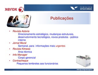 Publicações


• Revista Astoria
       Direcionamento estratégico, mudanças estruturais,
       desenvolvimento tecnológico, novos produtos - público
       interno
• Jornal Mural
       Semanal, para informações mais urgentes
• Revista Kitnews
       Area técnica
• Info Manager
       Corpo gerencial
• Contracheque
      Pequenos lembretes aos funcionários
 