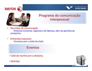 Programa de comunicação
                                      interpessoal

• Reuniões de comunicação
     Diretores funcionais, regionais e de fábricas, além de gerentes da
  companhia.

• Entrevista executiva
     Conversa com o chefe do chefe.


                   Eventos

 • Café da manhã com a diretoria;

 • Mutirões.
 
