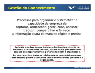 Gestão do Conhecimento


     Processos para organizar e sistematizar a
            capacidade da empresa de
    capturar, armazenar, gerar, criar, analisar,
         traduzir, compartilhar e fornecer
 a informação exata de maneira rápida e precisa.



   Parte da premissa de que todo o conhecimento existente na
  empresa, na cabeça das pessoas, nas veias dos processos e no
  coração dos departamentos, pertence também à organização.
  Em contrapartida, todos os colaboradores que contribuem para
 esse sistema podem usufruir de todo o conhecimento presente na
                          organização.
 