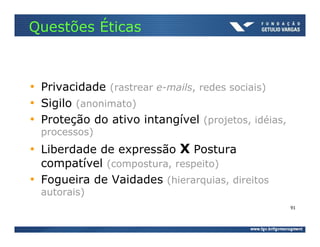 Questões Éticas



• Privacidade (rastrear e-mails, redes sociais)
• Sigilo (anonimato)
• Proteção do ativo intangível (projetos, idéias,
  processos)
• Liberdade de expressão X Postura
  compatível (compostura, respeito)
• Fogueira de Vaidades (hierarquias, direitos
  autorais)
                                                    91
 