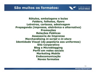 São muitos os formatos:


         Rótulos, embalagens e bulas
            Folders, folhetos, flyers
        Letreiros, cartazes, adesivagem
Propaganda (impressa, eletrônica e alternativa)
                    Promoções
               Relações Públicas
            Assessoria de Imprensa
       Merchandising in-script e in-store
Identidade Visual (da papelaria aos uniformes)
                Site Corporativo
              Blog e Microblogging
             Perfil em redes sociais
                Marketing Mobile
               Endocomunicação
                 Novos formatos

                                                  98
 