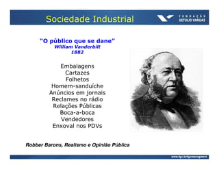 Sociedade Industrial

     “O público que se dane”
           William Vanderbilt
                  1882


             Embalagens
               Cartazes
               Folhetos
          Homem-sanduíche
         Anúncios em jornais
          Reclames no rádio
          Relações Públicas
            Boca-a-boca
             Vendedores
          Enxoval nos PDVs


Robber Barons, Realismo e Opinião Pública
 