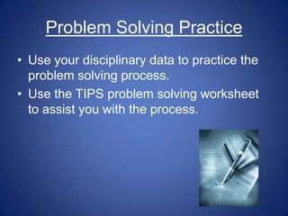 Problem Solving Practice
• Use your disciplinary data to practice the
  problem solving process.
• Use the TIPS problem solving worksheet
  to assist you with the process.
 