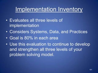 Implementation Inventory
• Evaluates all three levels of
  implementation
• Considers Systems, Data, and Practices
• Goal is 80% in each area
• Use this evaluation to continue to develop
  and strengthen all three levels of your
  problem solving model.


                                           101
 