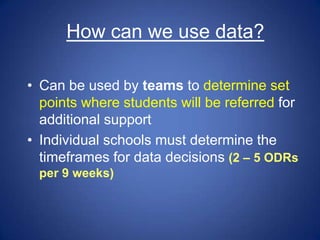 How can we use data?

• Can be used by teams to determine set
  points where students will be referred for
  additional support
• Individual schools must determine the
  timeframes for data decisions (2 – 5 ODRs
 per 9 weeks)
 