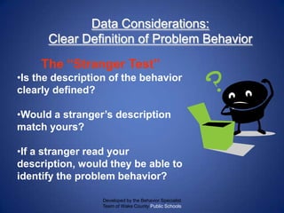 Data Considerations:
      Clear Definition of Problem Behavior
     The ―Stranger Test‖
•Is the description of the behavior
clearly defined?

•Would a stranger’s description
match yours?

•If a stranger read your
description, would they be able to
identify the problem behavior?

                  Developed by the Behavior Specialist
                  Team of Wake County Public Schools
 
