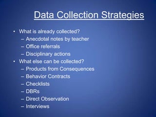 Data Collection Strategies
• What is already collected?
  – Anecdotal notes by teacher
  – Office referrals
  – Disciplinary actions
• What else can be collected?
  – Products from Consequences
  – Behavior Contracts
  – Checklists
  – DBRs
  – Direct Observation
  – Interviews
 