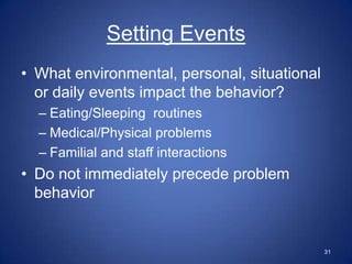Setting Events
• What environmental, personal, situational
  or daily events impact the behavior?
  – Eating/Sleeping routines
  – Medical/Physical problems
  – Familial and staff interactions
• Do not immediately precede problem
  behavior


                                              31
 