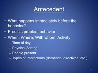 Antecedent
• What happens immediately before the
  behavior?
• Predicts problem behavior
• When, Where, With whom, Activity
  –   Time of day
  –   Physical Setting
  –   People present
  –   Types of interactions (demands, directives, etc.)


                                                          33
 