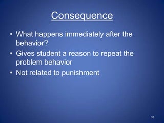 Consequence
• What happens immediately after the
  behavior?
• Gives student a reason to repeat the
  problem behavior
• Not related to punishment




                                         35
 